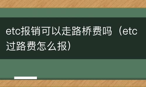 etc报销可以走路桥费吗（etc过路费怎么报）