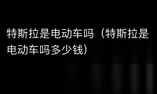 特斯拉是电动车吗（特斯拉是电动车吗多少钱）