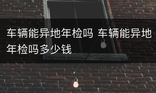 车辆能异地年检吗 车辆能异地年检吗多少钱