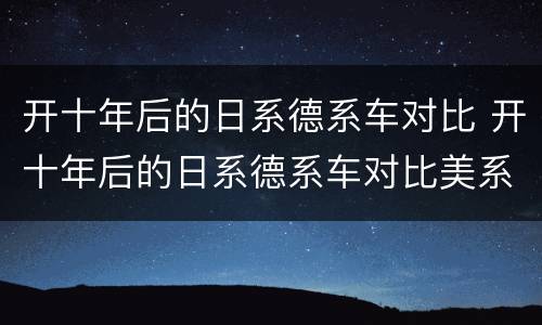 开十年后的日系德系车对比 开十年后的日系德系车对比美系车开十年后