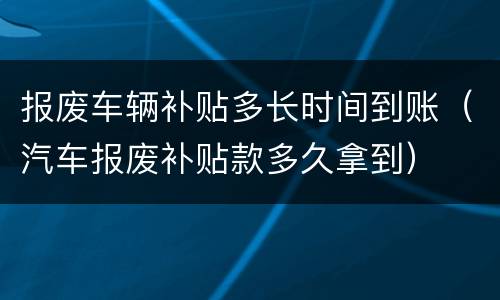 报废车辆补贴多长时间到账（汽车报废补贴款多久拿到）