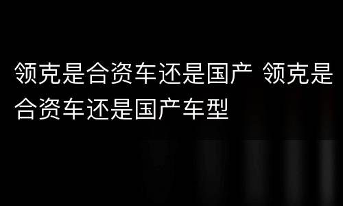 领克是合资车还是国产 领克是合资车还是国产车型