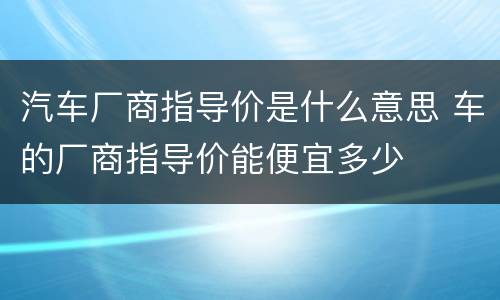 汽车厂商指导价是什么意思 车的厂商指导价能便宜多少