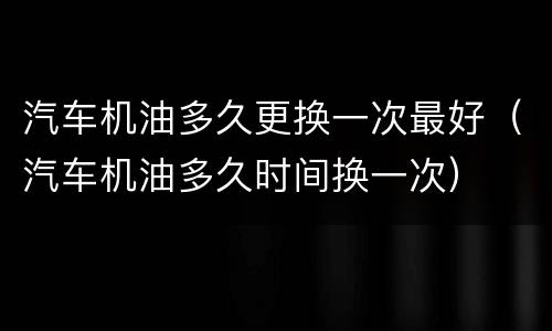 汽车机油多久更换一次最好（汽车机油多久时间换一次）