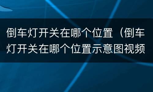 倒车灯开关在哪个位置（倒车灯开关在哪个位置示意图视频）