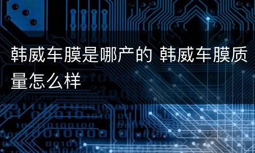 韩威车膜是哪产的 韩威车膜质量怎么样