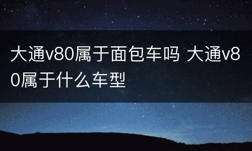 大通v80属于面包车吗 大通v80属于什么车型