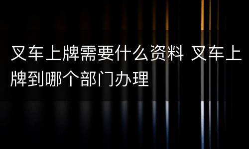 叉车上牌需要什么资料 叉车上牌到哪个部门办理