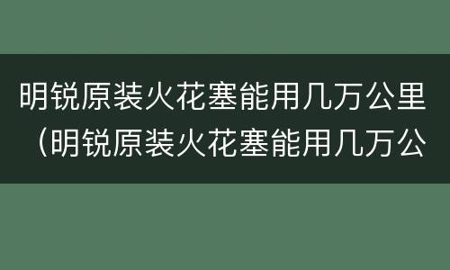 明锐原装火花塞能用几万公里（明锐原装火花塞能用几万公里换）
