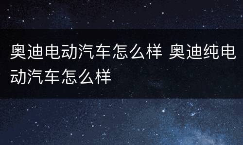 奥迪电动汽车怎么样 奥迪纯电动汽车怎么样