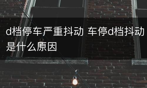 d档停车严重抖动 车停d档抖动是什么原因