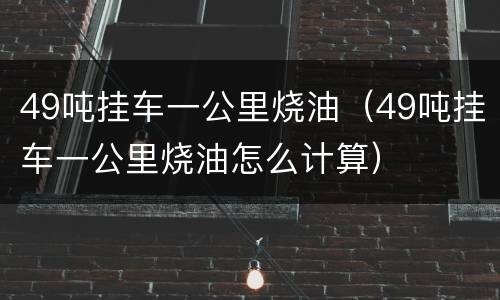 49吨挂车一公里烧油（49吨挂车一公里烧油怎么计算）