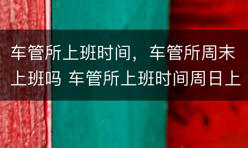 车管所上班时间，车管所周末上班吗 车管所上班时间周日上班吗