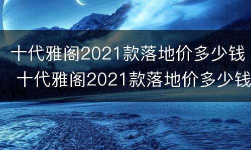 十代雅阁2021款落地价多少钱 十代雅阁2021款落地价多少钱啊