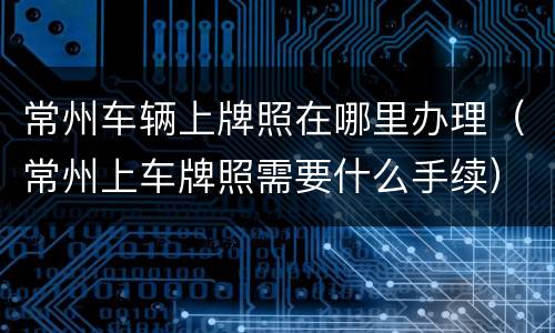 常州车辆上牌照在哪里办理（常州上车牌照需要什么手续）