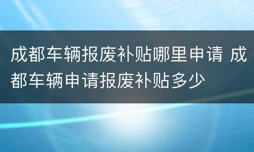 成都车辆报废补贴哪里申请 成都车辆申请报废补贴多少
