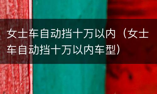 女士车自动挡十万以内（女士车自动挡十万以内车型）