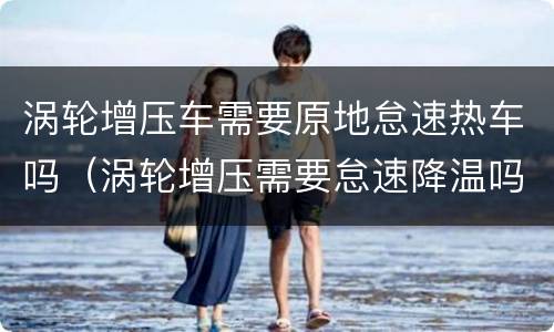 涡轮增压车需要原地怠速热车吗（涡轮增压需要怠速降温吗?）