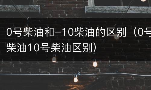 0号柴油和-10柴油的区别（0号柴油10号柴油区别）