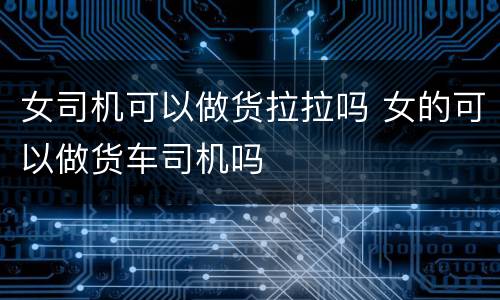 女司机可以做货拉拉吗 女的可以做货车司机吗