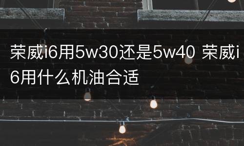荣威i6用5w30还是5w40 荣威i6用什么机油合适
