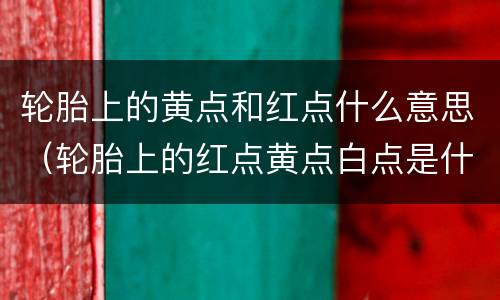 轮胎上的黄点和红点什么意思（轮胎上的红点黄点白点是什么意思）