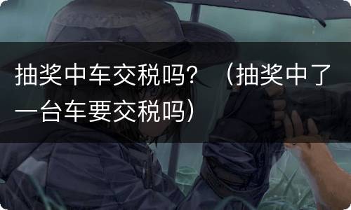 抽奖中车交税吗？（抽奖中了一台车要交税吗）
