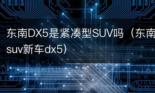 东南DX5是紧凑型SUV吗（东南suv新车dx5）