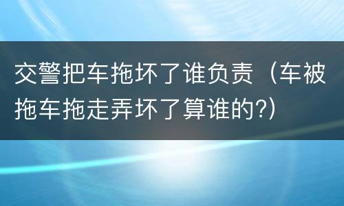 交警把车拖坏了谁负责（车被拖车拖走弄坏了算谁的?）