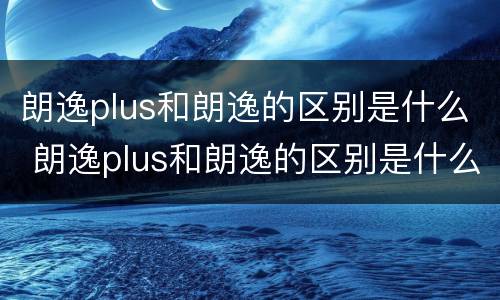 朗逸plus和朗逸的区别是什么 朗逸plus和朗逸的区别是什么意思