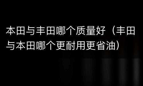 本田与丰田哪个质量好（丰田与本田哪个更耐用更省油）