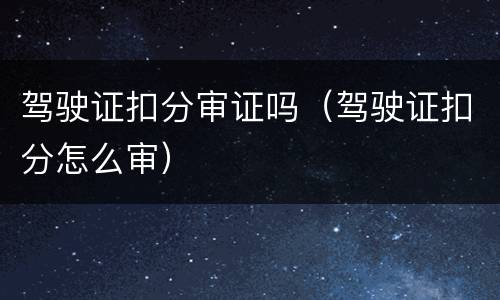 驾驶证扣分审证吗（驾驶证扣分怎么审）