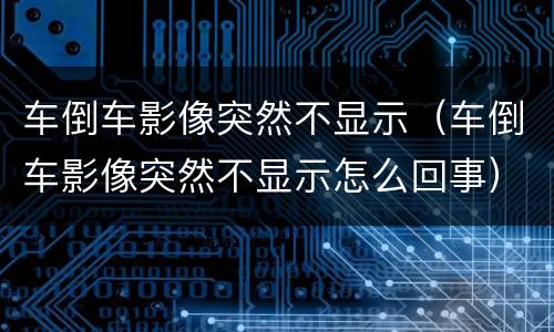 车倒车影像突然不显示（车倒车影像突然不显示怎么回事）