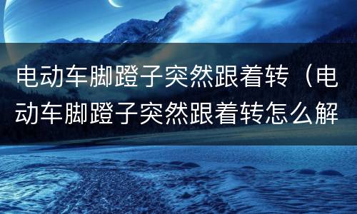 电动车脚蹬子突然跟着转（电动车脚蹬子突然跟着转怎么解决）
