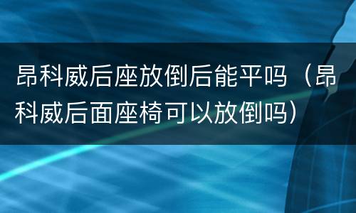 昂科威后座放倒后能平吗（昂科威后面座椅可以放倒吗）