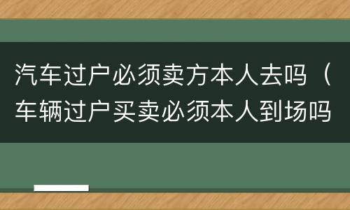 汽车过户必须卖方本人去吗（车辆过户买卖必须本人到场吗?）