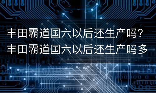 丰田霸道国六以后还生产吗? 丰田霸道国六以后还生产吗多少钱
