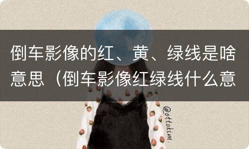 倒车影像的红、黄、绿线是啥意思（倒车影像红绿线什么意思）