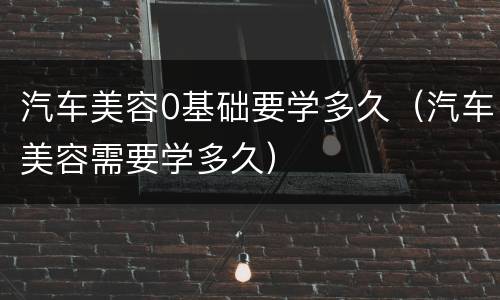 汽车美容0基础要学多久（汽车美容需要学多久）
