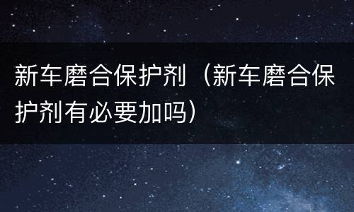 新车磨合保护剂（新车磨合保护剂有必要加吗）
