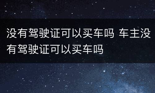 没有驾驶证可以买车吗 车主没有驾驶证可以买车吗