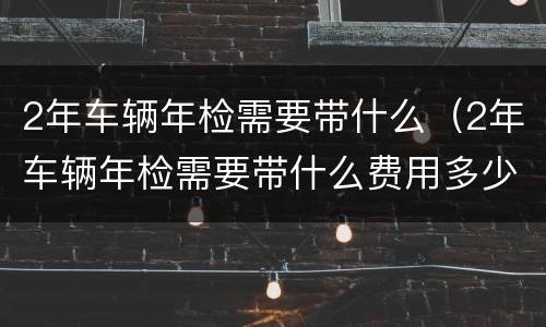 2年车辆年检需要带什么（2年车辆年检需要带什么费用多少）