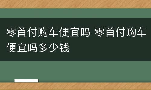零首付购车便宜吗 零首付购车便宜吗多少钱