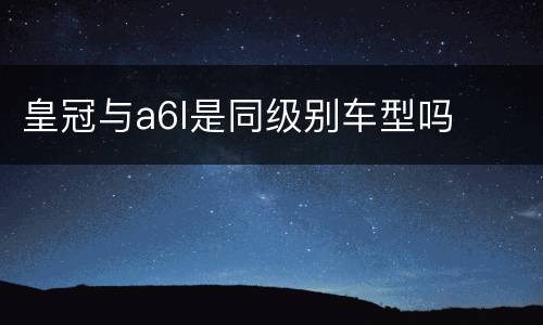 皇冠与a6l是同级别车型吗