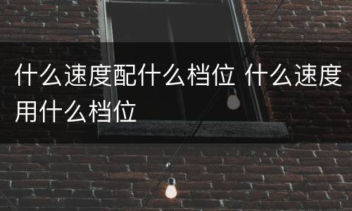 什么速度配什么档位 什么速度用什么档位
