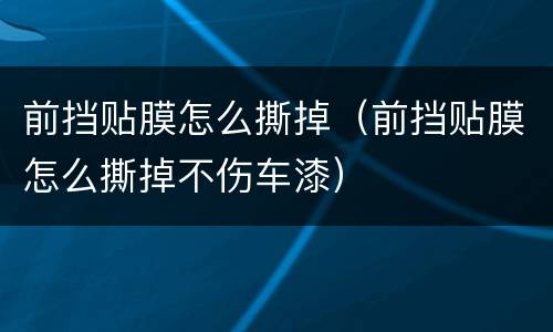前挡贴膜怎么撕掉（前挡贴膜怎么撕掉不伤车漆）