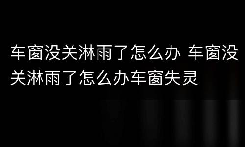 车窗没关淋雨了怎么办 车窗没关淋雨了怎么办车窗失灵