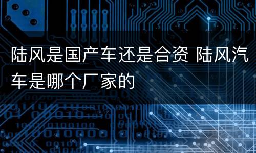 陆风是国产车还是合资 陆风汽车是哪个厂家的