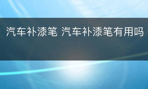 汽车补漆笔 汽车补漆笔有用吗
