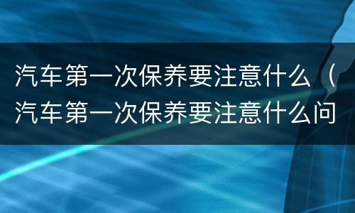 汽车第一次保养要注意什么（汽车第一次保养要注意什么问题）